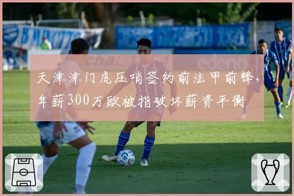 天津津门虎压哨签约前法甲前锋，年薪300万欧被指破坏薪资平衡