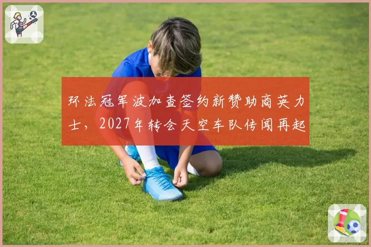 环法冠军波加查签约新赞助商英力士，2027年转会天空车队传闻再起？