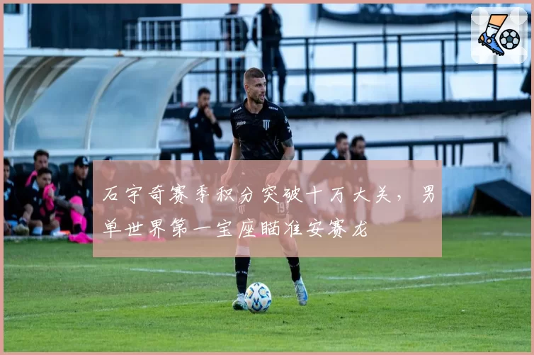 石宇奇赛季积分突破十万大关，男单世界第一宝座瞄准安赛龙