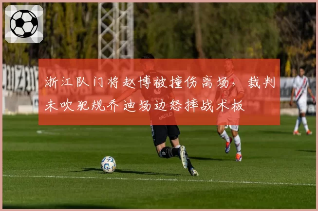 浙江队门将赵博被撞伤离场，裁判未吹犯规乔迪场边怒摔战术板