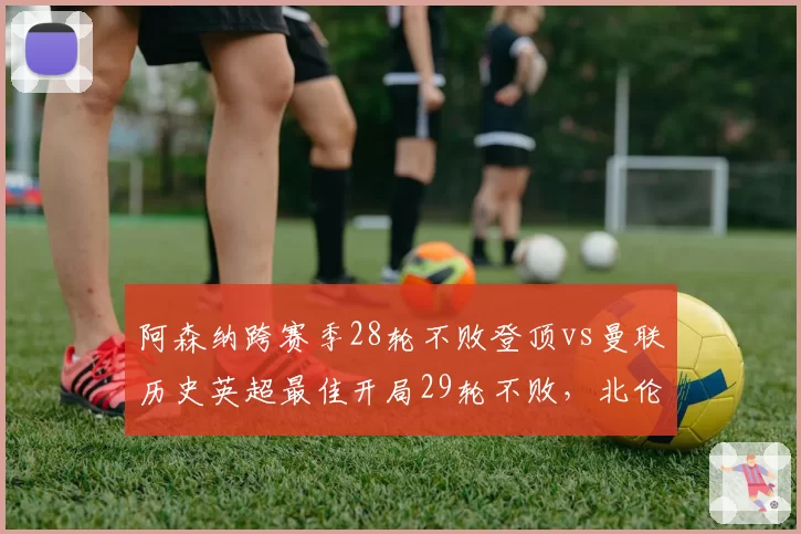 阿森纳跨赛季28轮不败登顶vs曼联历史英超最佳开局29轮不败，北伦敦枪手能否复刻传奇