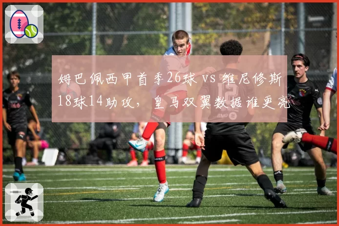 姆巴佩西甲首季26球 vs 维尼修斯18球14助攻，皇马双翼数据谁更亮眼