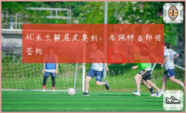 AC米兰解雇皮奥利，洛佩特吉即将签约