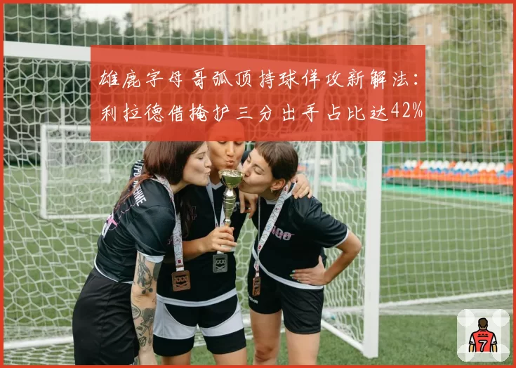 雄鹿字母哥弧顶持球佯攻新解法：利拉德借掩护三分出手占比达42%