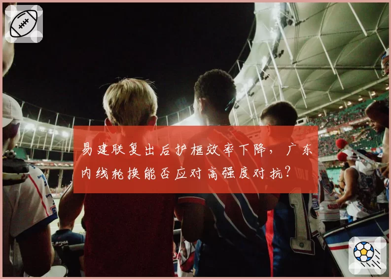 易建联复出后护框效率下降，广东内线轮换能否应对高强度对抗？