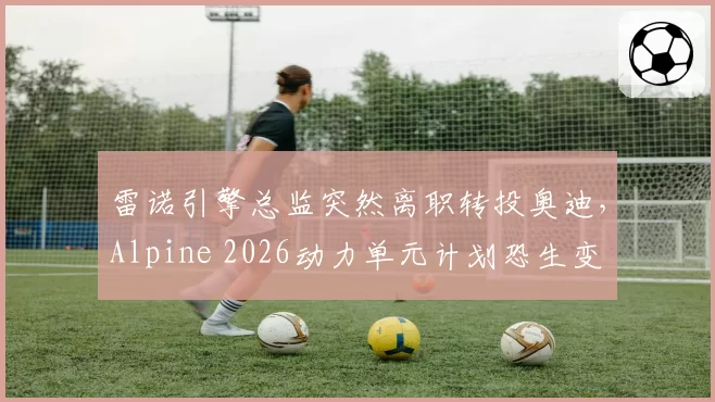雷诺引擎总监突然离职转投奥迪，Alpine 2026动力单元计划恐生变