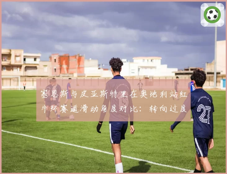 塞恩斯与皮亚斯特里在奥地利站红牛环赛道滑动角度对比:转向过度与转向不足的博弈