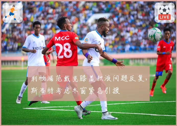 利物浦范戴克膝盖积液问题反复，斯洛特考虑冬窗紧急引援