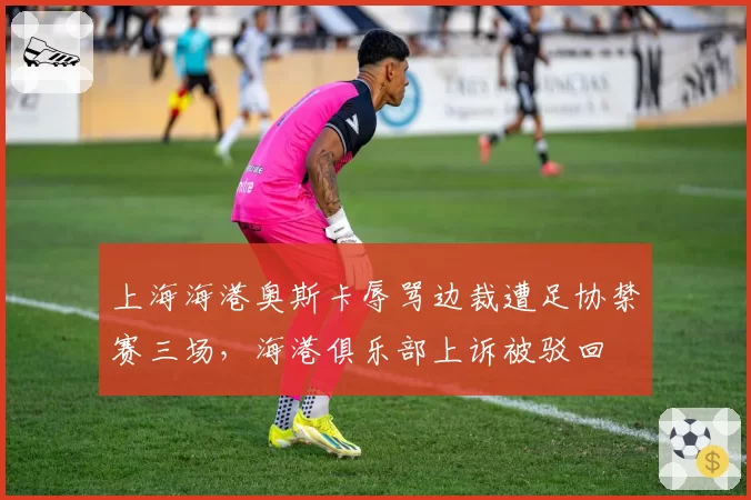 上海海港奥斯卡辱骂边裁遭足协禁赛三场，海港俱乐部上诉被驳回