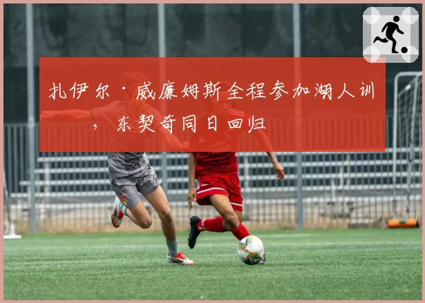 扎伊尔·威廉姆斯全程参加湖人训练，东契奇同日回归