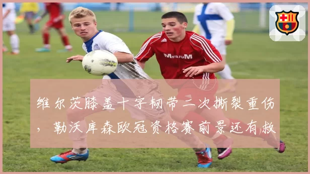 维尔茨膝盖十字韧带二次撕裂重伤，勒沃库森欧冠资格赛前景还有救么？