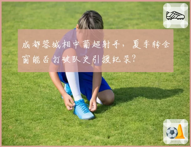 成都蓉城相中葡超射手，夏季转会窗能否打破队史引援纪录？