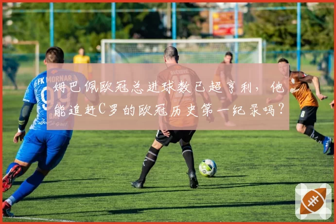姆巴佩欧冠总进球数已超亨利，他能追赶C罗的欧冠历史第一纪录吗？