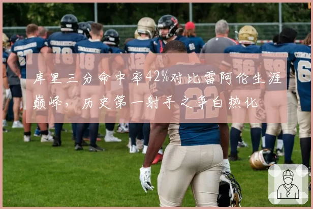 库里三分命中率42%对比雷阿伦生涯巅峰，历史第一射手之争白热化