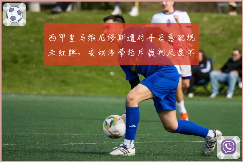 西甲皇马维尼修斯遭对手恶意犯规未红牌，安切洛蒂怒斥裁判尺度不一