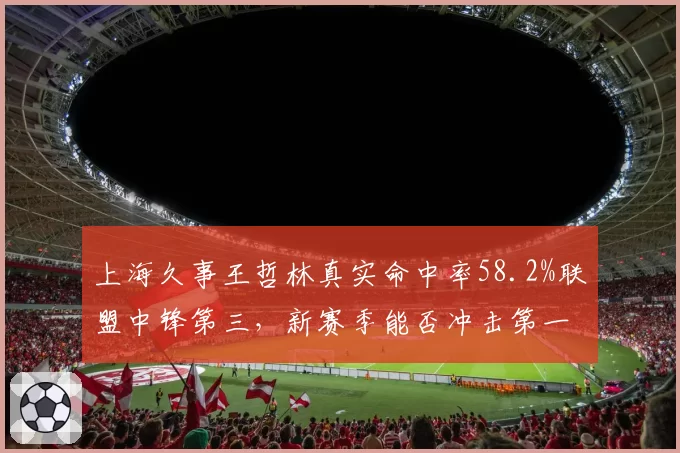 上海久事王哲林真实命中率58.2%联盟中锋第三，新赛季能否冲击第一？