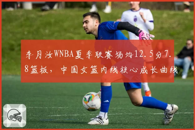 李月汝WNBA夏季联赛场均12.5分7.8篮板，中国女篮内线核心成长曲线亮眼？