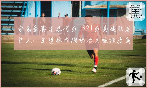 余嘉豪赛季总得分1821分易建联后首人，王哲林内线统治力被指虚高