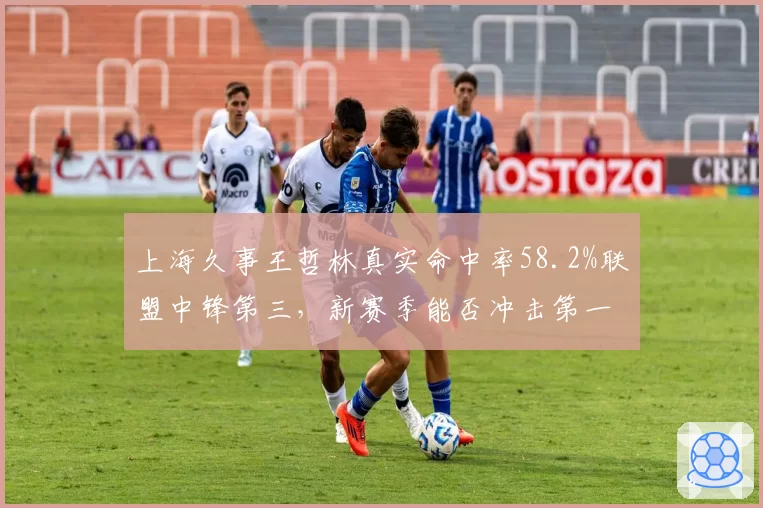 上海久事王哲林真实命中率58.2%联盟中锋第三，新赛季能否冲击第一？