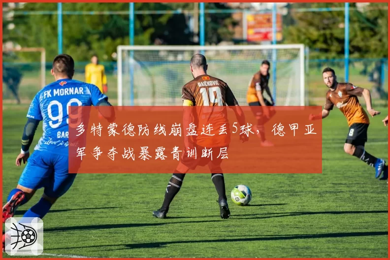 多特蒙德防线崩盘连丢5球，德甲亚军争夺战暴露青训断层