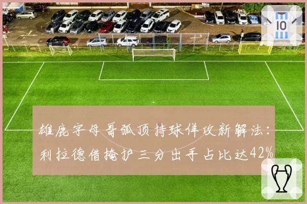 雄鹿字母哥弧顶持球佯攻新解法：利拉德借掩护三分出手占比达42%