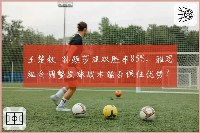 王楚钦_孙颖莎混双胜率85%，雅思组合调整发球战术能否保住优势？