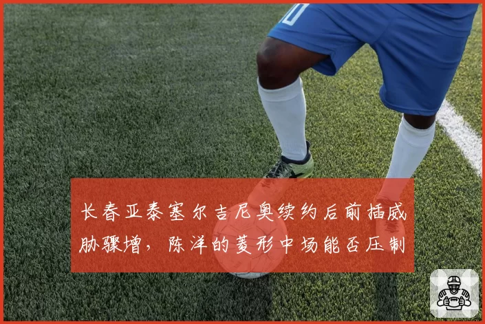 长春亚泰塞尔吉尼奥续约后前插威胁骤增，陈洋的菱形中场能否压制申花双核？