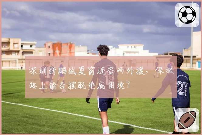 深圳新鹏城夏窗连签两外援，保级路上能否摆脱垫底困境？