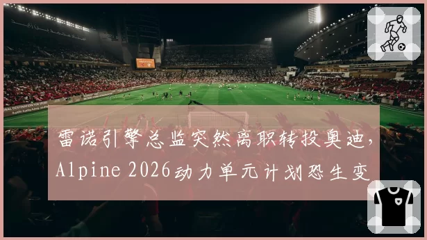 雷诺引擎总监突然离职转投奥迪，Alpine 2026动力单元计划恐生变