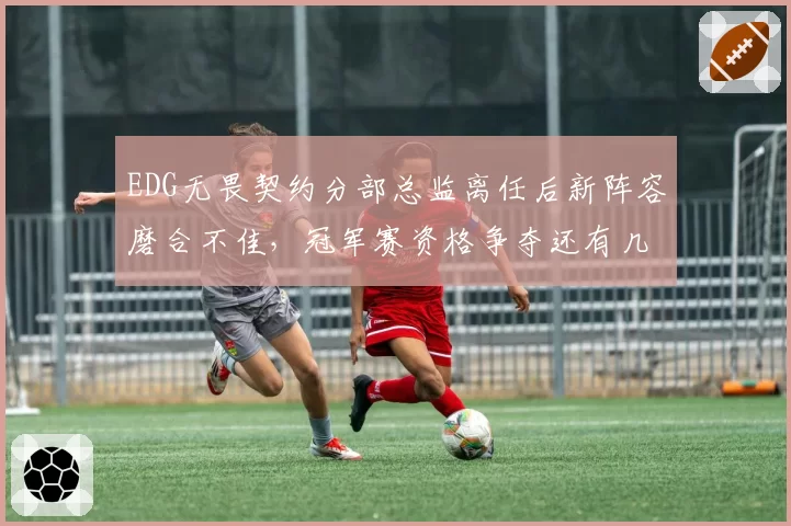 EDG无畏契约分部总监离任后新阵容磨合不佳，冠军赛资格争夺还有几分胜算？