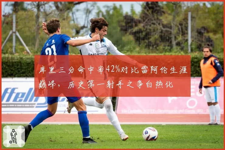 库里三分命中率42%对比雷阿伦生涯巅峰，历史第一射手之争白热化