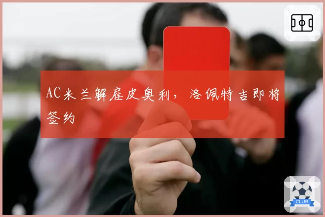 AC米兰解雇皮奥利，洛佩特吉即将签约