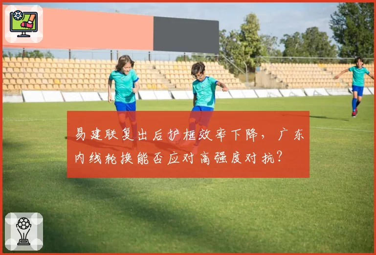 易建联复出后护框效率下降，广东内线轮换能否应对高强度对抗？