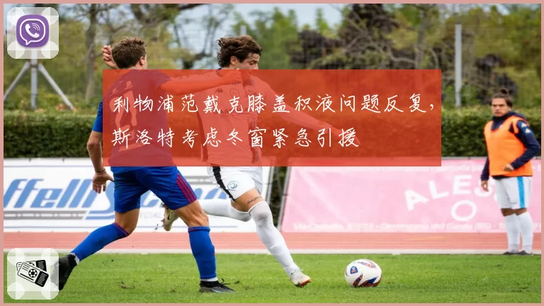 利物浦范戴克膝盖积液问题反复，斯洛特考虑冬窗紧急引援