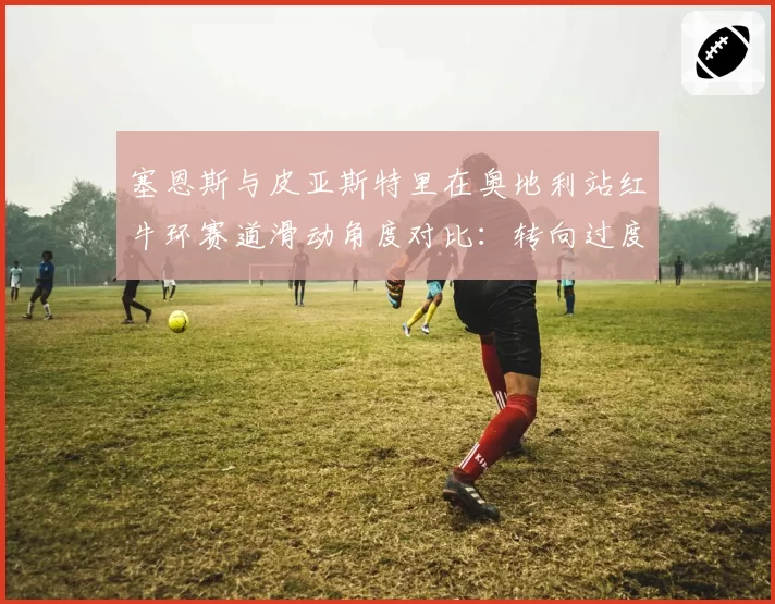 塞恩斯与皮亚斯特里在奥地利站红牛环赛道滑动角度对比：转向过度与转向不足的博弈