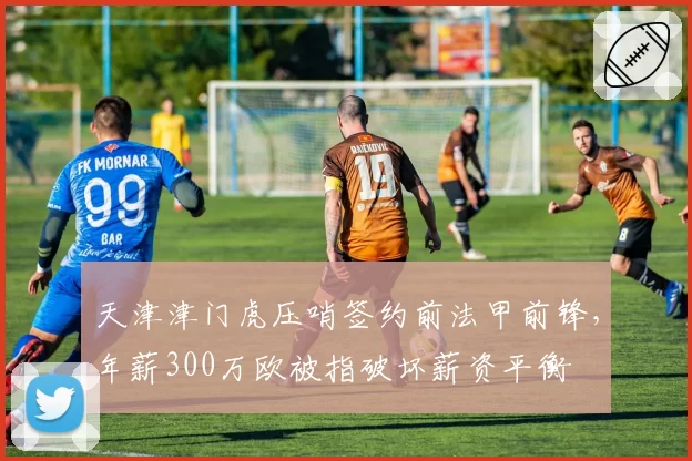 天津津门虎压哨签约前法甲前锋，年薪300万欧被指破坏薪资平衡