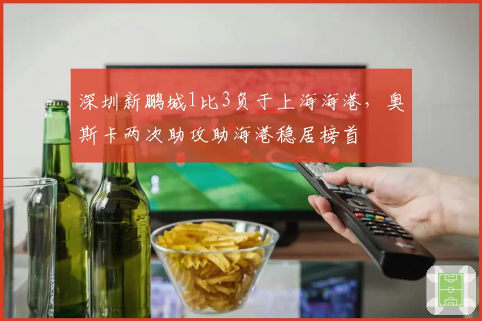 深圳新鹏城1比3负于上海海港，奥斯卡两次助攻助海港稳居榜首