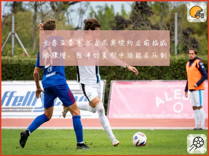 长春亚泰塞尔吉尼奥续约后前插威胁骤增，陈洋的菱形中场能否压制申花双核？