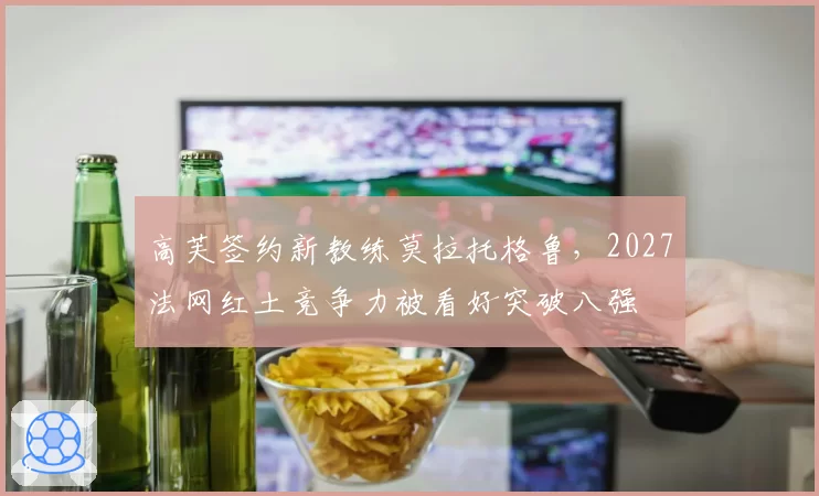 高芙签约新教练莫拉托格鲁，2027法网红土竞争力被看好突破八强