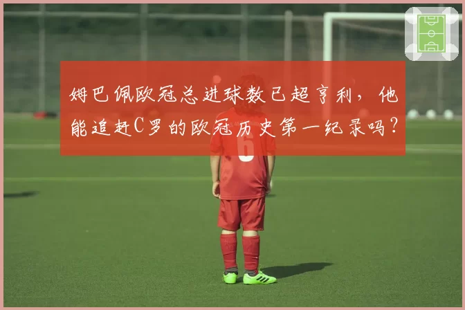 姆巴佩欧冠总进球数已超亨利，他能追赶C罗的欧冠历史第一纪录吗？