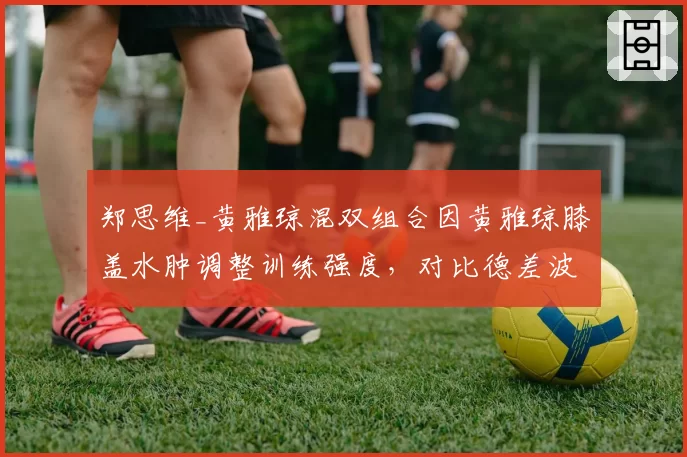 郑思维_黄雅琼混双组合因黄雅琼膝盖水肿调整训练强度，对比德差波_沙西丽同期伤病恢复更快